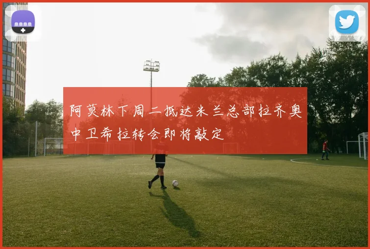 阿莫林下周二抵达米兰总部拉齐奥中卫希拉转会即将敲定