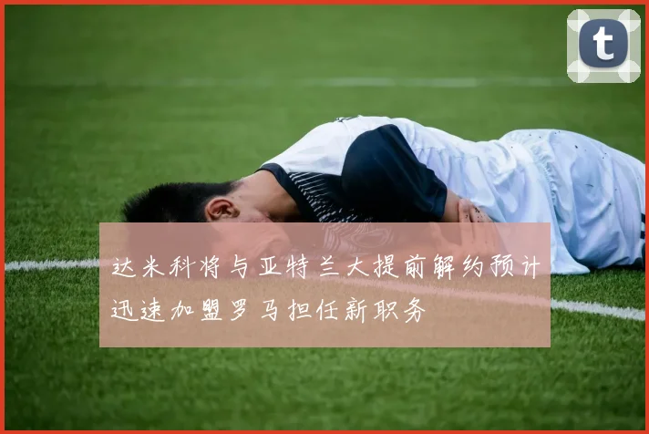 达米科将与亚特兰大提前解约预计迅速加盟罗马担任新职务