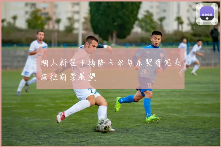湖人新星卡梅隆卡尔与东契奇完美搭档前景展望