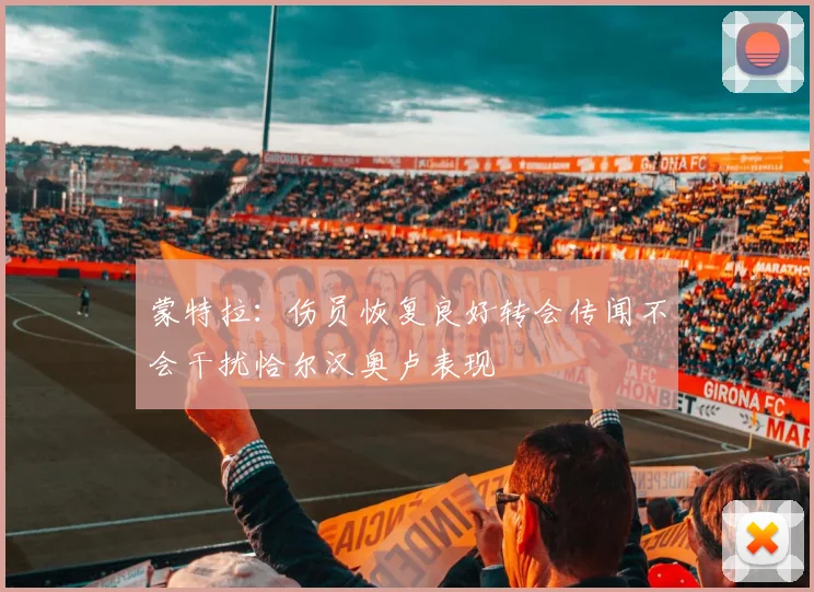 蒙特拉：伤员恢复良好转会传闻不会干扰恰尔汉奥卢表现