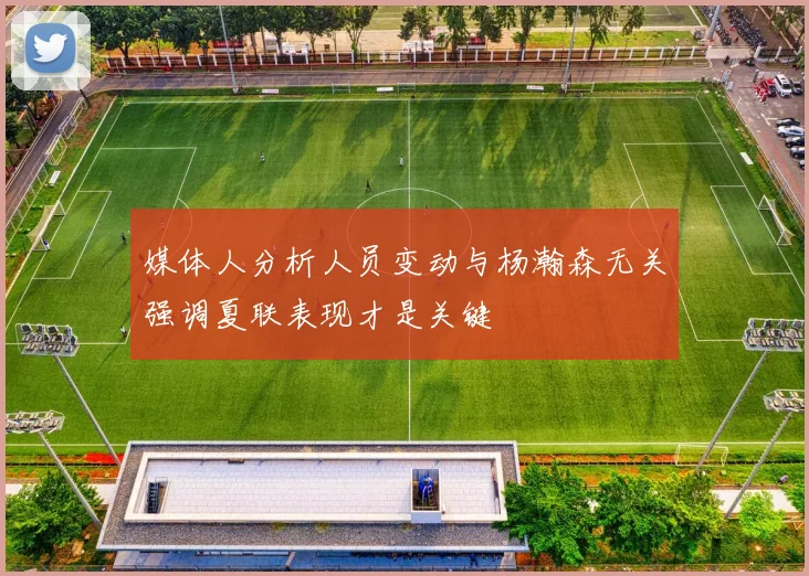 媒体人分析人员变动与杨瀚森无关强调夏联表现才是关键