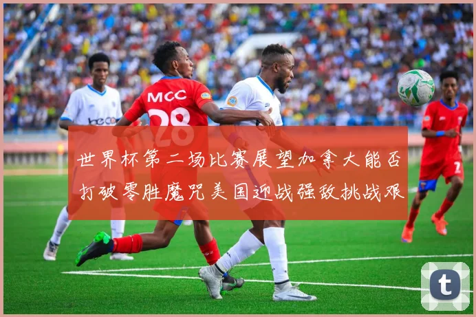 世界杯第二场比赛展望加拿大能否打破零胜魔咒美国迎战强敌挑战艰巨