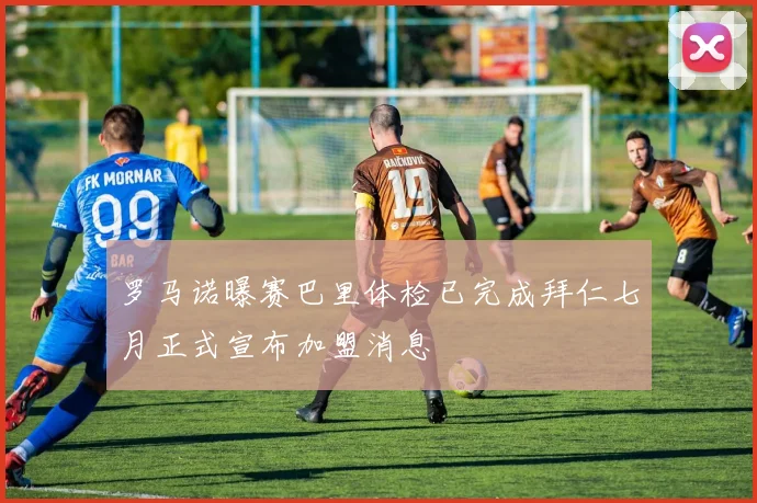 罗马诺曝赛巴里体检已完成拜仁七月正式宣布加盟消息