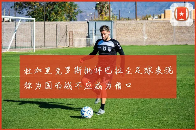 杜加里克罗斯批评巴拉圭足球表现称为国而战不应成为借口