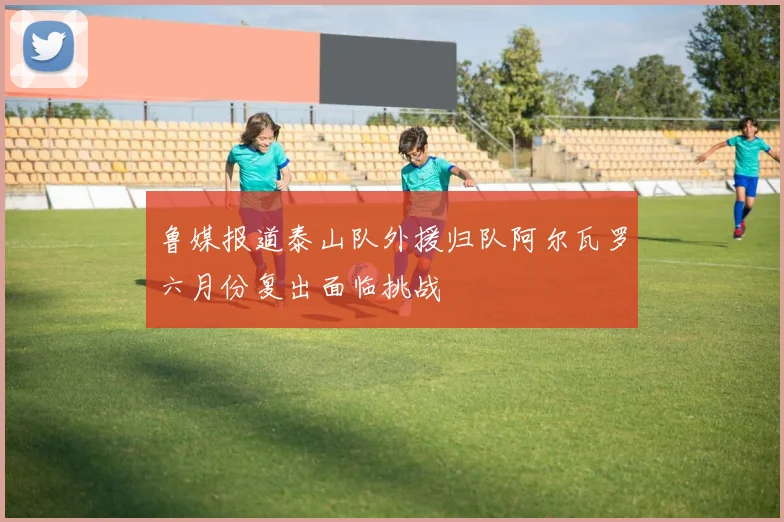 鲁媒报道泰山队外援归队阿尔瓦罗六月份复出面临挑战