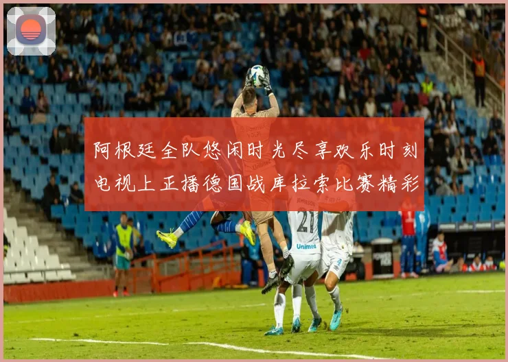 阿根廷全队悠闲时光尽享欢乐时刻电视上正播德国战库拉索比赛精彩瞬间
