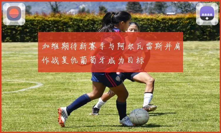 加维期待新赛季与阿尔瓦雷斯并肩作战复仇葡萄牙成为目标