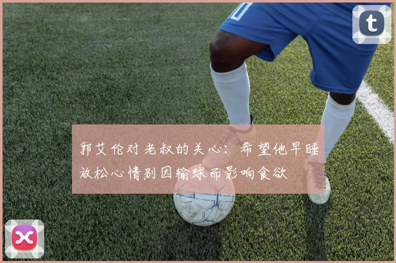 郭艾伦对老叔的关心：希望他早睡放松心情别因输球而影响食欲
