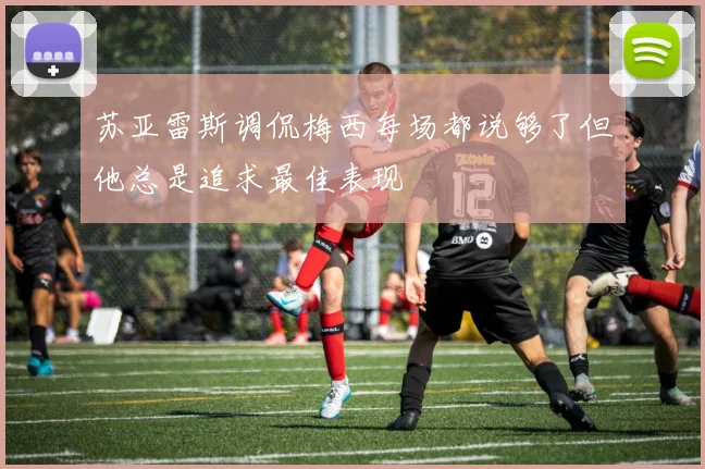 苏亚雷斯调侃梅西每场都说够了但他总是追求最佳表现