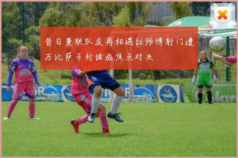 昔日曼联队友再相遇拉师傅射门遭万比萨卡封堵成焦点对决