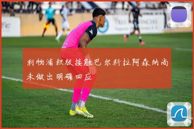 利物浦积极接触巴尔科拉阿森纳尚未做出明确回应