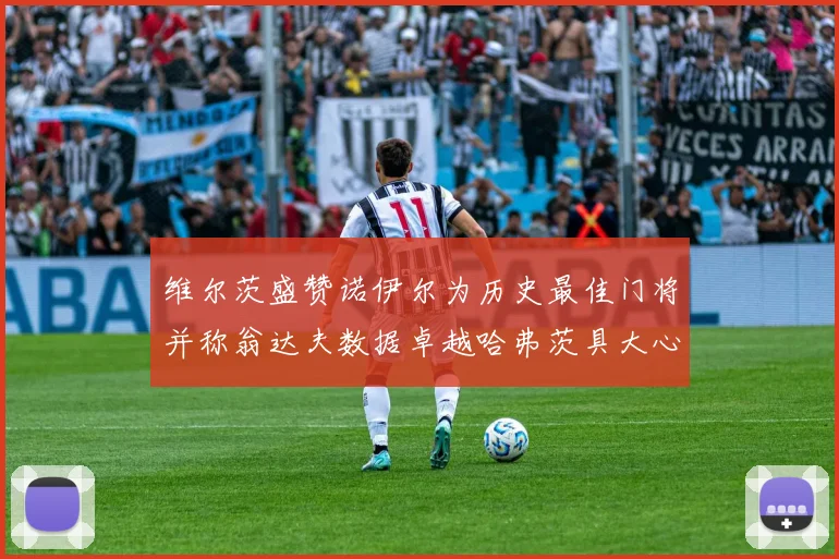 维尔茨盛赞诺伊尔为历史最佳门将并称翁达夫数据卓越哈弗茨具大心脏